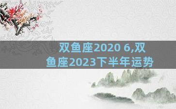 双鱼座2020 6,双鱼座2023下半年运势